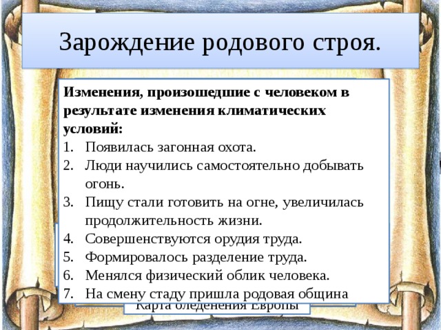 Зарождение родового строя. Изменения, произошедшие с человеком в результате изменения климатических условий: Появилась загонная охота. Люди научились самостоятельно добывать огонь. Пищу стали готовить на огне, увеличилась продолжительность жизни. Совершенствуются орудия труда. Формировалось разделение труда. Менялся физический облик человека. На смену стаду пришла родовая община Около 80 тыс. лет назад наступил ледниковый период. Ледяной панцирь сковал северные территории Европы, Азии, Северной Америки. Вымерли теплолюбивые животные и растения . Карта оледенения Европы 