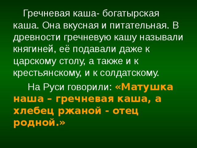  Гречневая каша- богатырская каша. Она вкусная и питательная. В древности гречневую кашу называли княгиней, её подавали даже к царскому столу, а также и к крестьянскому, и к солдатскому.  На Руси говорили:  «Матушка  наша – гречневая каша, а хлебец ржаной - отец родной.» 