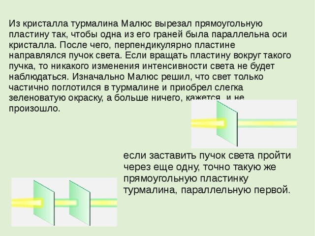 Из кристалла турмалина Малюс вырезал прямоугольную пластину так, чтобы одна из его граней была параллельна оси кристалла. После чего, перпендикулярно пластине направлялся пучок света. Если вращать пластину вокруг такого пучка, то никакого изменения интенсивности света не будет наблюдаться. Изначально Малюс решил, что свет только частично поглотился в турмалине и приобрел слегка зеленоватую окраску, а больше ничего, кажется, и не произошло. если заставить пучок света пройти через еще одну, точно такую же прямоугольную пластинку турмалина, параллельную первой.