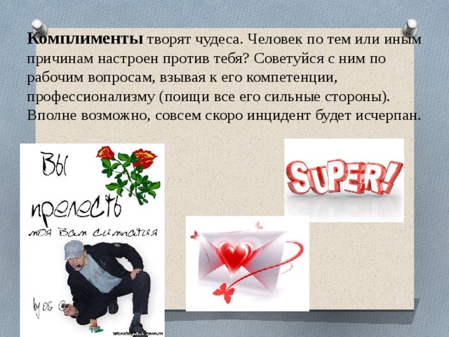 Комплименты  творят чудеса. Человек по тем или иным причинам настроен против тебя? Советуйся с ним по рабочим вопросам, взывая к его компетенции, профессионализму (поищи все его сильные стороны). Вполне возможно, совсем скоро инцидент будет исчерпан.   