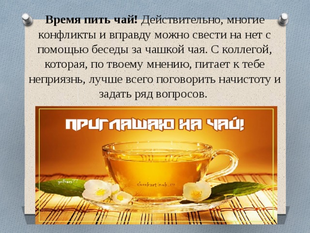 Время пить чай! Действительно, многие конфликты и вправду можно свести на нет с помощью беседы за чашкой чая. С коллегой, которая, по твоему мнению, питает к тебе неприязнь, лучше всего поговорить начистоту и задать ряд вопросов. 