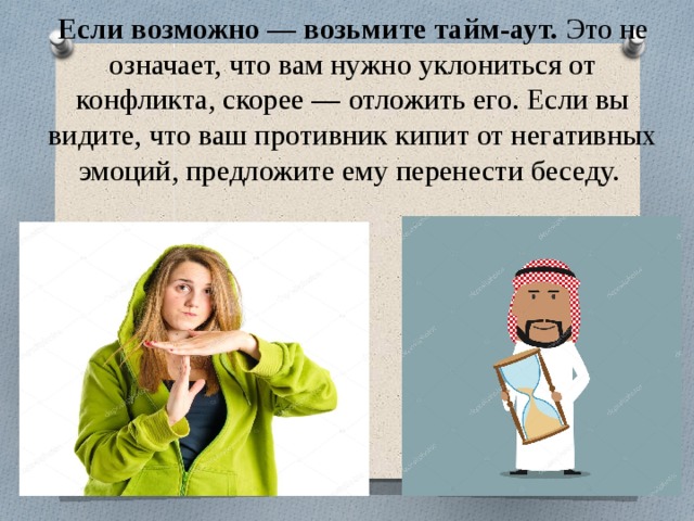 Если возможно — возьмите тайм-аут.  Это не означает, что вам нужно уклониться от конфликта, скорее — отложить его. Если вы видите, что ваш противник кипит от негативных эмоций, предложите ему перенести беседу. 