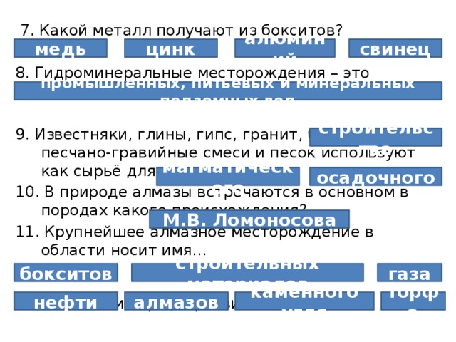  7. Какой металл получают из бокситов? 8. Гидроминеральные месторождения – это месторождения … 9. Известняки, глины, гипс, гранит, базальт, песчано-гравийные смеси и песок используют как сырьё для 10. В природе алмазы встречаются в основном в породах какого происхождения? 11. Крупнейшее алмазное месторождение в области носит имя… 12. В области хорошо развита добыча: медь свинец цинк алюминий промышленных, питьевых и минеральных подземных вод строительства осадочного магматического М.В. Ломоносова газа бокситов строительных материалов алмазов нефти каменного угля торфа 