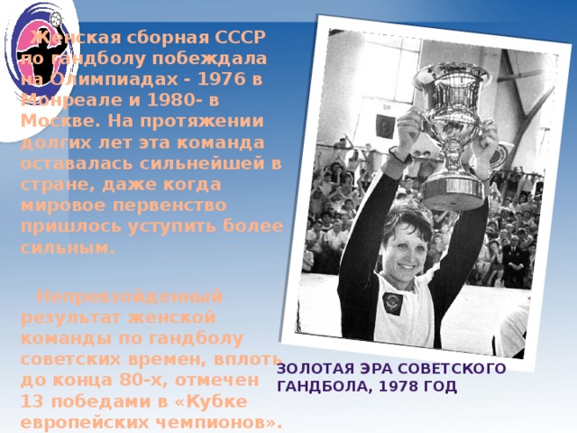 Женская сборная СССР по гандболу побеждала на Олимпиадах - 1976 в Монреале и 1980- в Москве. На протяжении долгих лет эта команда оставалась сильнейшей в стране, даже когда мировое первенство пришлось уступить более сильным.   Непревзойденный результат женской команды по гандболу советских времен, вплоть до конца 80-х, отмечен 13 победами в «Кубке европейских чемпионов».   Золотая эра советского гандбола, 1978 год 