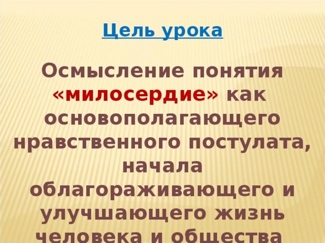 Цель урока  Осмысление понятия «милосердие» как основополагающего нравственного постулата, начала облагораживающего и улучшающего жизнь человека и общества 