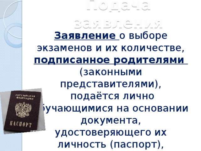 Подача заявления Заявление о выборе экзаменов и их количестве, подписанное родителями (законными представителями),  подаётся лично обучающимися на основании документа, удостоверяющего их личность (паспорт),  не позднее 1 марта 2019 года 