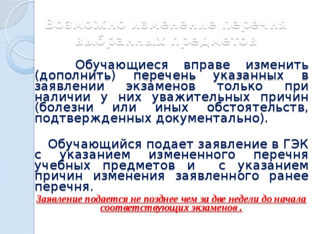 Возможно изменение перечня выбранных предметов  Обучающиеся вправе изменить (дополнить) перечень указанных в заявлении экзаменов только при наличии у них уважительных причин (болезни или иных обстоятельств, подтвержденных документально).   Обучающийся подает заявление в ГЭК с указанием измененного перечня учебных предметов и с указанием причин изменения заявленного ранее перечня. Заявление подается не позднее чем за две недели до начала соответствующих экзаменов . 