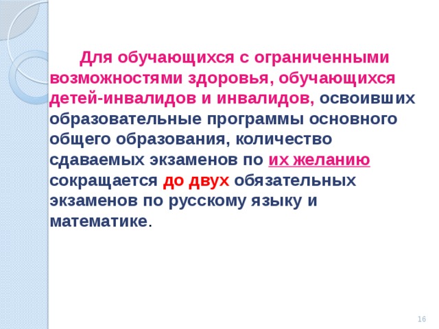  Для обучающихся с ограниченными возможностями здоровья, обучающихся детей-инвалидов и инвалидов, освоивших образовательные программы основного общего образования, количество сдаваемых экзаменов по их желанию  сокращается до двух обязательных экзаменов по русскому языку и математике .   