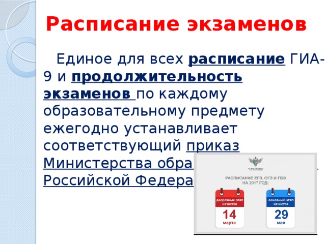 Расписание экзаменов  Единое для всех расписание ГИА-9 и продолжительность экзаменов по каждому образовательному предмету ежегодно устанавливает соответствующий приказ Министерства образования и науки Российской Федерации. 