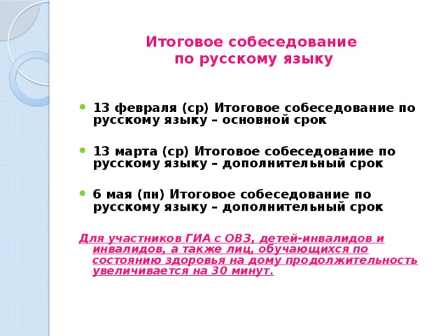  Итоговое собеседование  по русскому языку 13 февраля (ср) Итоговое собеседование по русскому языку – основной срок  13 марта (ср) Итоговое собеседование по русскому языку – дополнительный срок  6 мая (пн) Итоговое собеседование по русскому языку – дополнительный срок    Для участников ГИА с ОВЗ, детей-инвалидов и инвалидов, а также лиц, обучающихся по состоянию здоровья на дому продолжительность увеличивается на 30 минут. 