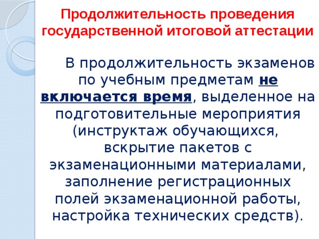 Продолжительность проведения государственной итоговой аттестации  В продолжительность экзаменов по учебным предметам не включается время , выделенное на подготовительные мероприятия (инструктаж обучающихся, вскрытие пакетов с экзаменационными материалами, заполнение регистрационных полей экзаменационной работы, настройка технических средств). 