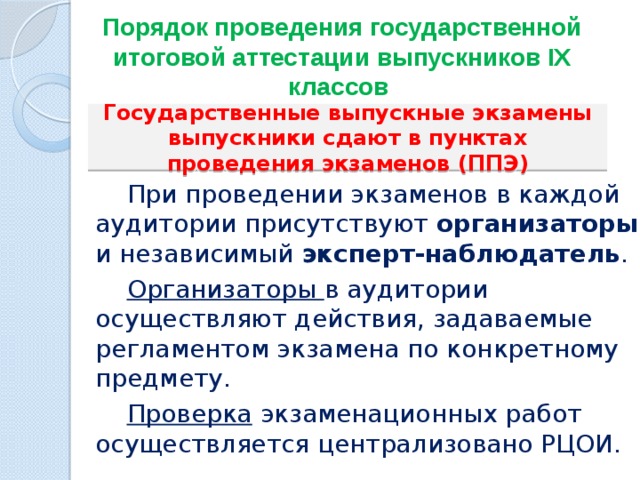 Порядок проведения государственной итоговой аттестации выпускников IХ классов   Государственные выпускные экзамены выпускники сдают в пунктах проведения экзаменов (ППЭ)  При проведении экзаменов в каждой аудитории присутствуют организаторы и независимый эксперт-наблюдатель .    Организаторы в аудитории осуществляют действия, задаваемые регламентом экзамена по конкретному предмету.  Проверка экзаменационных работ осуществляется централизовано РЦОИ. 