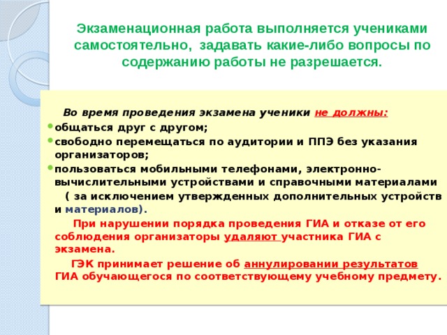 Экзаменационная работа выполняется учениками самостоятельно, задавать какие-либо вопросы по содержанию работы не разрешается.   Во время проведения экзамена ученики не должны: общаться друг с другом; свободно перемещаться по аудитории и ППЭ без указания организаторов; пользоваться мобильными телефонами, электронно-вычислительными устройствами и справочными материалами  ( за исключением утвержденных дополнительных устройств и материалов).  При нарушении порядка проведения ГИА и отказе от его соблюдения организаторы удаляют участника ГИА с экзамена.  ГЭК принимает решение об аннулировании результатов ГИА обучающегося по соответствующему учебному предмету. 