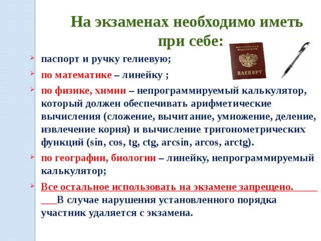 На экзаменах необходимо иметь при себе: паспорт и ручку гелиевую; по математике – линейку ; по физике, химии – непрограммируемый калькулятор, который должен обеспечивать арифметические вычисления (сложение, вычитание, умножение, деление, извлечение корня) и вычисление тригонометрических функций (sin, cos, tg, ctg, arcsin, arcos, arctg). по географии, биологии – линейку, непрограммируемый калькулятор; Все остальное использовать на экзамене запрещено. В случае нарушения установленного порядка участник удаляется с экзамена.  