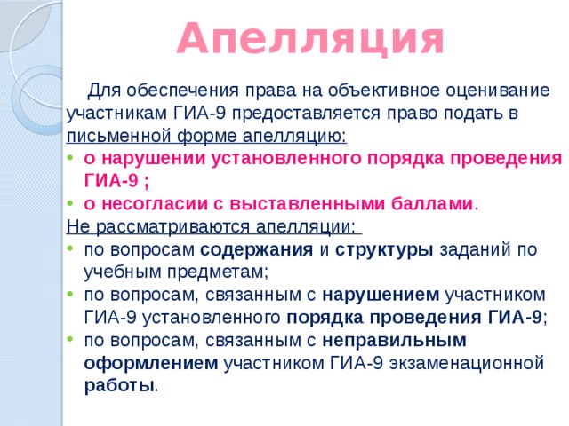 Апелляция  Для обеспечения права на объективное оценивание участникам ГИА-9 предоставляется право подать в  письменной форме апелляцию: о нарушении установленного порядка проведения ГИА-9 ; о несогласии с выставленными баллами . Не рассматриваются апелляции: по вопросам содержания и структуры заданий по учебным предметам; по вопросам, связанным с нарушением участником ГИА-9 установленного порядка проведения ГИА-9 ; по вопросам, связанным с неправильным оформлением участником ГИА-9 экзаменационной работы . 