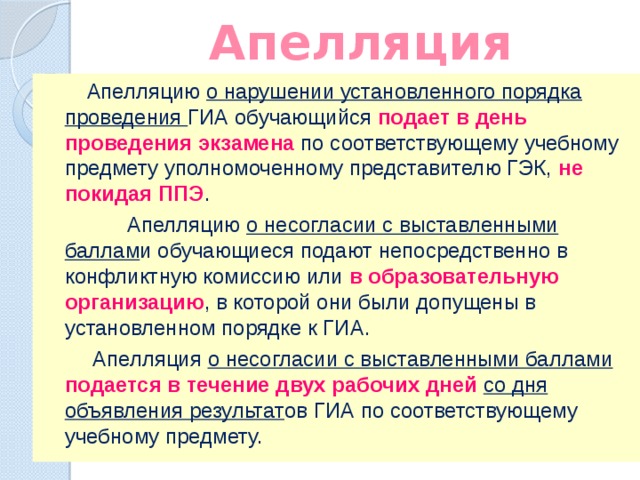 Апелляция  Апелляцию о нарушении установленного порядка проведения ГИА обучающийся подает в день проведения экзамена по соответствующему учебному предмету уполномоченному представителю ГЭК, не покидая ППЭ .  Апелляцию о несогласии с выставленными баллам и обучающиеся подают непосредственно в конфликтную комиссию или в образовательную организацию , в которой они были допущены в установленном порядке к ГИА.  Апелляция о несогласии с выставленными баллами подается в течение двух рабочих дней со дня объявления результат ов ГИА по соответствующему учебному предмету. 