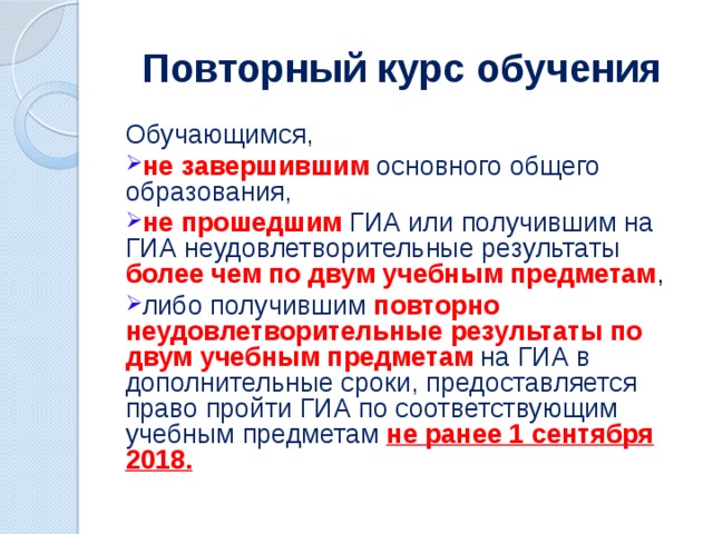 Повторный курс обучения Обучающимся, не завершившим основного общего образования, не прошедшим ГИА или получившим на ГИА неудовлетворительные результаты  более чем по двум учебным предметам , либо получившим повторно неудовлетворительные результаты по двум учебным предметам  на ГИА в дополнительные сроки, предоставляется право пройти ГИА по соответствующим учебным предметам не ранее 1 сентября 2018. 