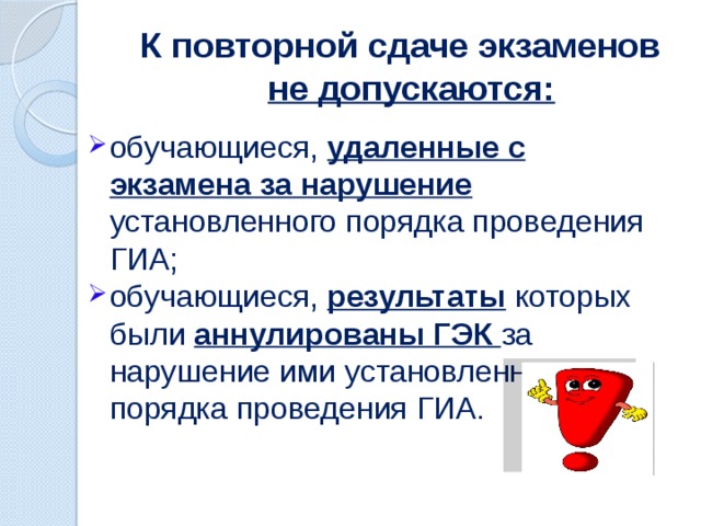 К повторной сдаче экзаменов не допускаются: обучающиеся, удаленные с экзамена за нарушение установленного порядка проведения ГИА; обучающиеся, результаты  которых были аннулированы ГЭК за нарушение ими установленного порядка проведения ГИА. 