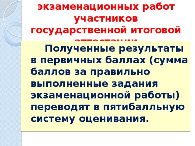 Оценивание экзаменационных работ участников государственной итоговой аттестации  Полученные результаты в первичных баллах (сумма баллов за правильно выполненные задания экзаменационной работы) переводят в пятибалльную систему оценивания. 
