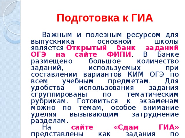 Подготовка к ГИА Важным и полезным ресурсом для выпускника основной школы является  Открытый банк заданий ОГЭ на сайте ФИПИ . В Банке размещено большое количество заданий, используемых при составлении вариантов КИМ ОГЭ по всем учебным предметам. Для удобства использования задания сгруппированы по тематическим рубрикам. Готовиться к экзаменам можно по темам, особое внимание уделяя вызывающим затруднение разделам. На сайте «Сдам ГИА» представлены как задания по отдельным темам, так и типовые варианты экзаменационных работ. 