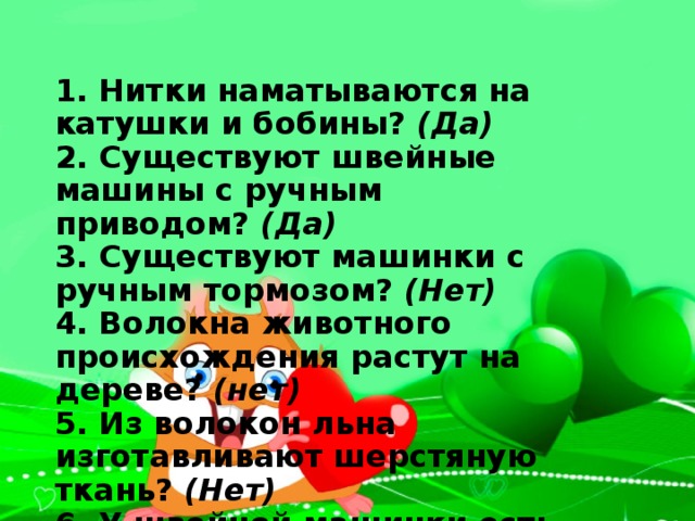   1. Нитки наматываются на катушки и бобины?  (Да)  2. Существуют швейные машины с ручным приводом?  (Да)  3. Существуют машинки с ручным тормозом?  (Нет)  4. Волокна животного происхождения растут на дереве?  (нет)  5. Из волокон льна изготавливают шерстяную ткань?  (Нет)  6. У швейной машинки есть рукав?  (Да)  7. Педаль есть у велосипеда и у швейной машинки?  (Да)  8. Карман и шов бывают накладными?  (Да)   