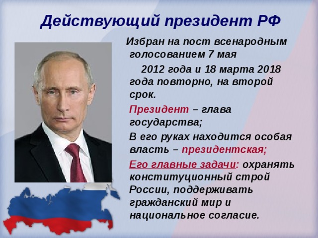  Действующий президент РФ  Избран на пост всенародным голосованием 7 мая  2012 года и 18 марта 2018 года повторно, на второй срок.  Президент – глава государства;  В его руках находится особая власть – президентская;  Его главные задачи : охранять конституционный строй России, поддерживать гражданский мир и национальное согласие. 