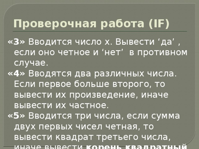 Задание на ПК  (условные алгоритмы ) «3»  Вводится целое число, если оно четное, то вывести сообщение «- Четное», в противном случае «х- нечетное» «4»  Вводится 2 числа. Если первое больше второго, то вывести последнюю цифру первого числа.  «5» Вводится четырехзначное число. Если сумма первых двух цифр больше суммы последних двух цифр, то вывести квадратный корень из этого числа, иначе куб последней цифры. Дополнительно: Если введенное трехзначное число кратно 5, то вывести его среднюю цифру. 