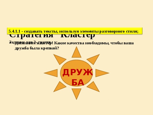 Критерий оценивания К ритерии Д ескрипторы Дополнить пропуски, составить рассказ Использует элементы разговорного стиля Баллы дополняет пропуски, составляет рассказ использует элементы разговорного стиля; 1 Соблюдать орфографические нормы (допускает менее 3 ошибок) 1 Соблюдает орфографические нормы (допускает менее 3 ошибок) Назвать, что значит дружба 1 Всего: 1 4