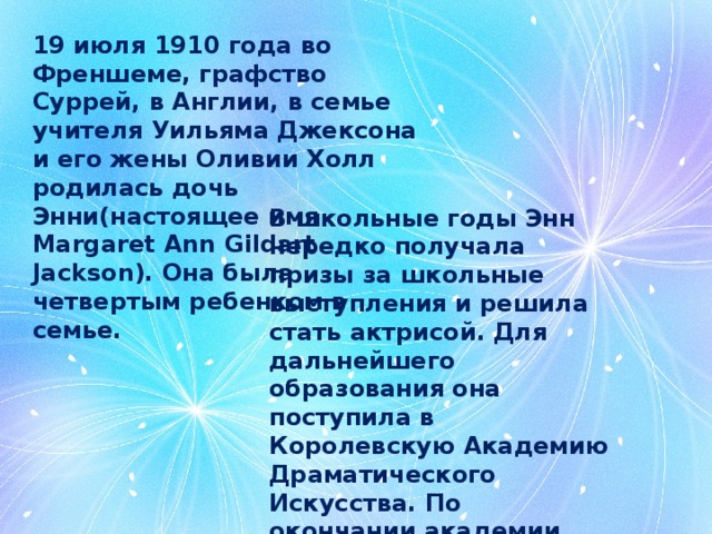 19 июля 1910 года во Френшеме, графство Суррей, в Англии, в семье учителя Уильяма Джексона и его жены Оливии Холл родилась дочь Энни(настоящее имя Margaret Ann Gildart Jackson). Она была четвертым ребенком в семье. В школьные годы Энн нередко получала призы за школьные выступления и решила стать актрисой. Для дальнейшего образования она поступила в Королевскую Академию Драматического Искусства. По окончании академии она стала менеджером в Игровом театре в Лондоне. Продюсером театра был любитель кукол Ян Бусселл. 