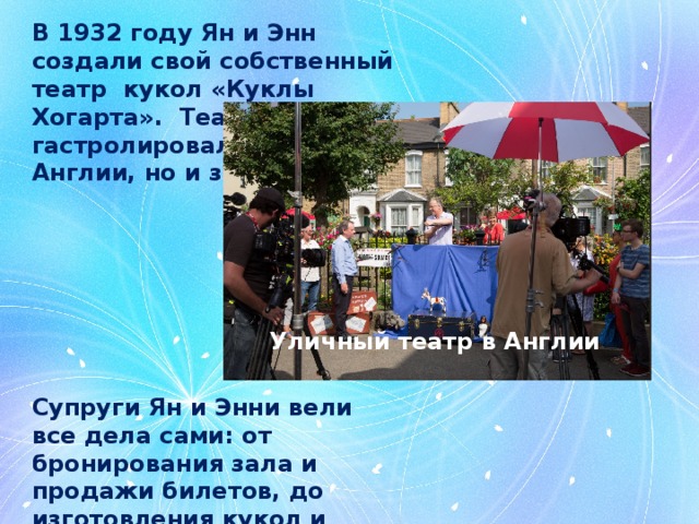 В 1932 году Ян и Энн создали свой собственный театр кукол «Куклы Хогарта». Театр гастролировал не только в Англии, но и за рубежом. Уличный театр в Англии Супруги Ян и Энни вели все дела сами: от бронирования зала и продажи билетов, до изготовления кукол и постановки представления. 