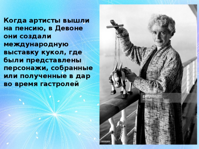 Когда артисты вышли на пенсию, в Девоне они создали международную выставку кукол, где были представлены персонажи, собранные или полученные в дар во время гастролей 