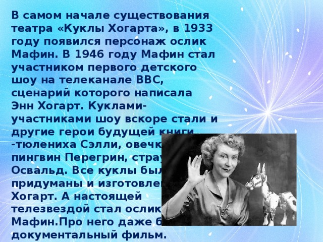 В самом начале существования театра «Куклы Хогарта», в 1933 году появился персонаж ослик Мафин. В 1946 году Мафин стал участником первого детского шоу на телеканале ВВС, сценарий которого написала Энн Хогарт. Куклами-участниками шоу вскоре стали и другие герои будущей книги -тюлениха Сэлли, овечка Луиза, пингвин Перегрин, страус Освальд. Все куклы были придуманы и изготовлены Энн Хогарт. А настоящей телезвездой стал ослик Мафин.Про него даже был снят документальный фильм. 
