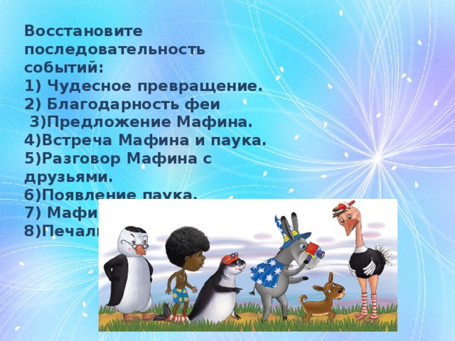 Восстановите последовательность событий: 1) Чудесное превращение. 2) Благодарность феи  3)Предложение Мафина. 4)Встреча Мафина и паука. 5)Разговор Мафина с друзьями. 6)Появление паука. 7) Мафин собирает друзей. 8)Печаль паука. 