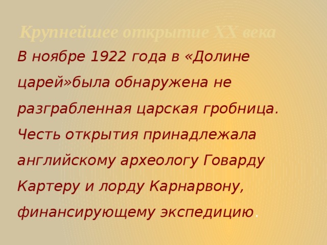 Крупнейшее открытие XX века В ноябре 1922 года в «Долине царей»была обнаружена не разграбленная царская гробница. Честь открытия принадлежала английскому археологу Говарду Картеру и лорду Карнарвону, финансирующему экспедицию . 