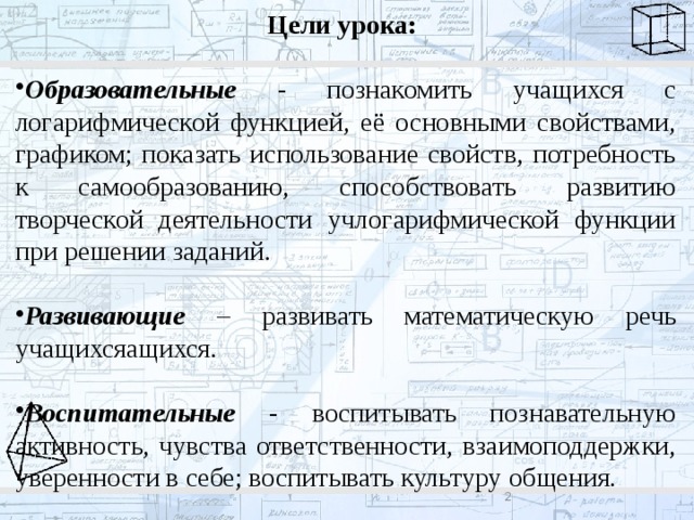 Цели урока:  Образовательные - познакомить учащихся с логарифмической функцией, её основными свойствами, графиком; показать использование свойств, потребность к самообразованию, способствовать развитию творческой деятельности учлогарифмической функции при решении заданий. Развивающие  – развивать математическую речь учащихсяащихся. Воспитательные - воспитывать познавательную активность, чувства ответственности, взаимоподдержки, уверенности в себе; воспитывать культуру общения.  