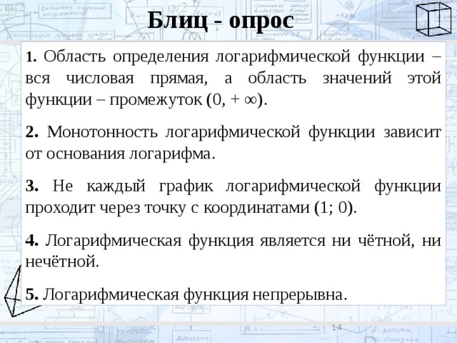 Блиц - опрос 1. Область определения логарифмической функции – вся числовая прямая, а область значений этой функции – промежуток (0, + ∞). 2. Монотонность логарифмической функции зависит от основания логарифма. 3. Не каждый график логарифмической функции проходит через точку с координатами (1; 0). 4. Логарифмическая функция является ни чётной, ни нечётной. 5. Логарифмическая функция непрерывна. 8 