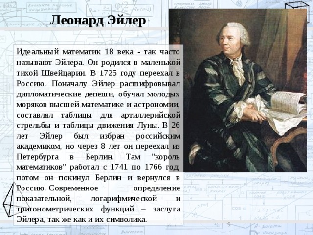 Леонард Эйлер Идеальный математик 18 века - так часто называют Эйлера. Он родился в маленькой тихой Швейцарии. В 1725 году переехал в Россию. Поначалу Эйлер расшифровывал дипломатические депеши, обучал молодых моряков высшей математике и астрономии, составлял таблицы для артиллерийской стрельбы и таблицы движения Луны. В 26 лет Эйлер был избран российским академиком, но через 8 лет он переехал из Петербурга в Берлин. Там 