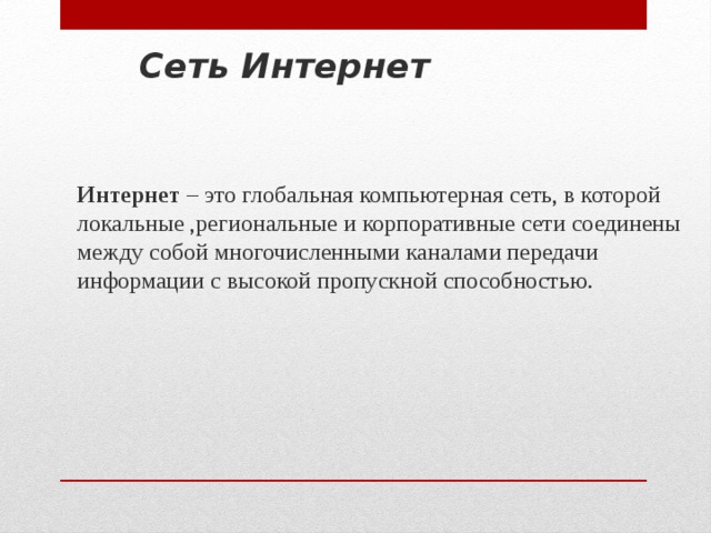 Сеть Интернет Интернет – это глобальная компьютерная сеть, в которой локальные ,региональные и корпоративные сети соединены между собой многочисленными каналами передачи информации с высокой пропускной способностью. 