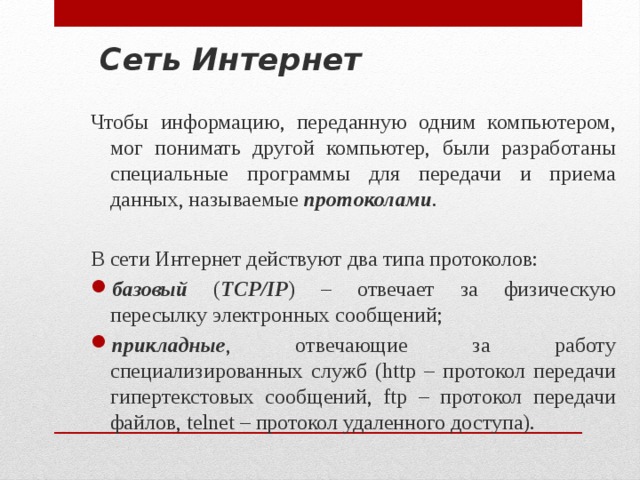 Сеть Интернет Чтобы информацию, переданную одним компьютером, мог понимать другой компьютер, были разработаны специальные программы для передачи и приема данных, называемые протоколами . В сети Интернет действуют два типа протоколов: базовый ( TCP/IP ) – отвечает за физическую пересылку электронных сообщений; прикладные , отвечающие за работу специализированных служб (http – протокол передачи гипертекстовых сообщений, ftp – протокол передачи файлов, telnet – протокол удаленного доступа). 