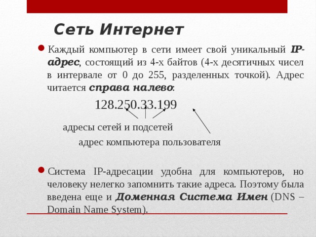 Сеть Интернет Каждый компьютер в сети имеет свой уникальный IP-адрес , состоящий из 4-х байтов (4-х десятичных чисел в интервале от 0 до 255, разделенных точкой). Адрес читается справа налево :     128.250.33.199   адресы сетей и подсетей    адрес компьютера пользователя Система IP-адресации удобна для компьютеров, но человеку нелегко запомнить такие адреса. Поэтому была введена еще и Доменная Система Имен (DNS – Domain Name System). 