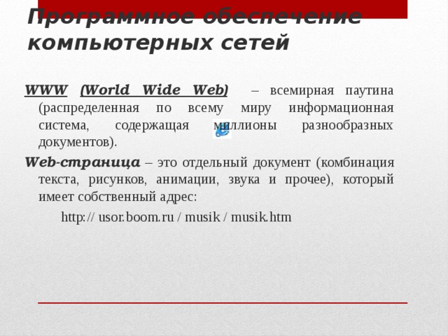 Программное обеспечение компьютерных сетей WWW  (World Wide Web)  – всемирная паутина (распределенная по всему миру информационная система, содержащая миллионы разнообразных документов). Web-страница – это отдельный документ (комбинация текста, рисунков, анимации, звука и прочее), который имеет собственный адрес:   http:// usor.boom.ru / musik / musik.htm  