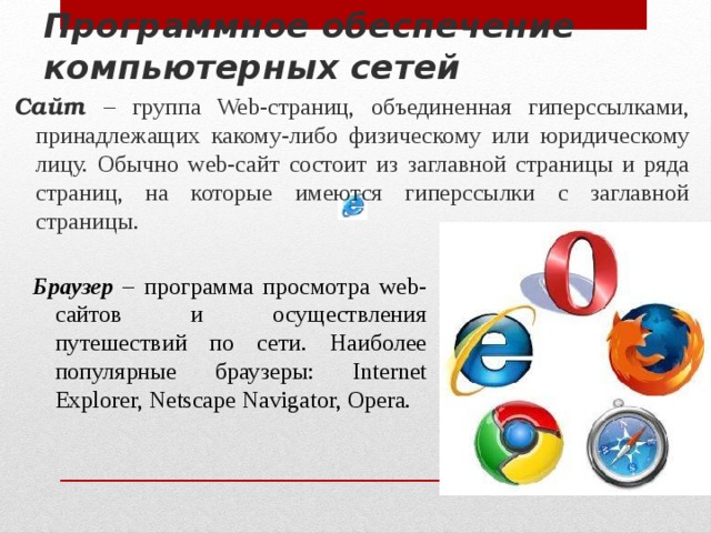 Программное обеспечение компьютерных сетей Сайт – группа Web-страниц, объединенная гиперссылками, принадлежащих какому-либо физическому или юридическому лицу. Обычно web-сайт состоит из заглавной страницы и ряда страниц, на которые имеются гиперссылки с заглавной страницы. Браузер – программа просмотра web-сайтов и осуществления путешествий по сети. Наиболее популярные браузеры: Internet Explorer, Netscape Navigator, Opera. 