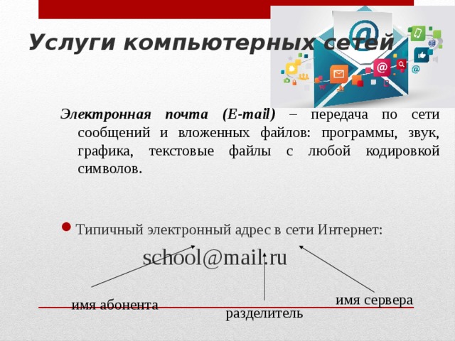 Услуги компьютерных сетей Электронная почта (E-mail) – передача по сети сообщений и вложенных файлов: программы, звук, графика, текстовые файлы с любой кодировкой символов.  Типичный электронный адрес в сети Интернет:     school@mail.ru имя сервера  имя абонента разделитель 