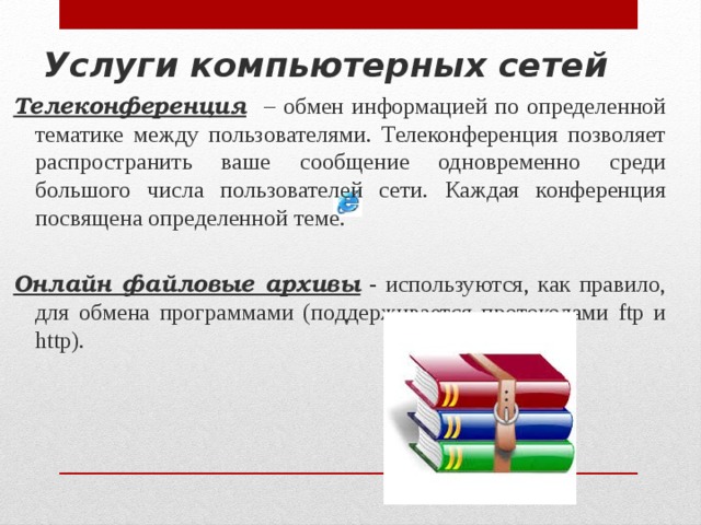 Услуги компьютерных сетей Телеконференция  – обмен информацией по определенной тематике между пользователями. Телеконференция позволяет распространить ваше сообщение одновременно среди большого числа пользователей сети. Каждая конференция посвящена определенной теме. Онлайн файловые архивы - используются, как правило, для обмена программами (поддерживается протоколами ftp и http). 