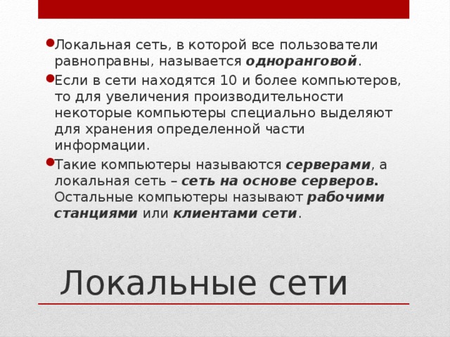 Локальная сеть, в которой все пользователи равноправны, называется одноранговой . Если в сети находятся 10 и более компьютеров, то для увеличения производительности некоторые компьютеры специально выделяют для хранения определенной части информации. Такие компьютеры называются серверами , а локальная сеть – сеть на основе серверов. Остальные компьютеры называют рабочими станциями или клиентами сети . Локальные сети 