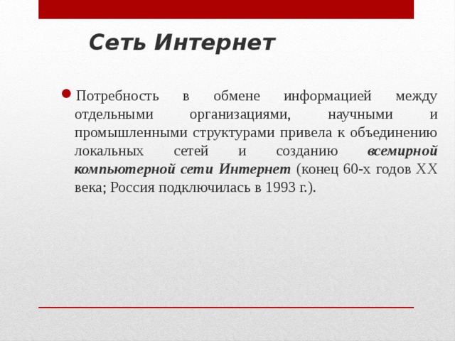 Сеть Интернет Потребность в обмене информацией между отдельными организациями, научными и промышленными структурами привела к объединению локальных сетей и созданию всемирной компьютерной сети Интернет (конец 60-х годов XX века; Россия подключилась в 1993 г.). 