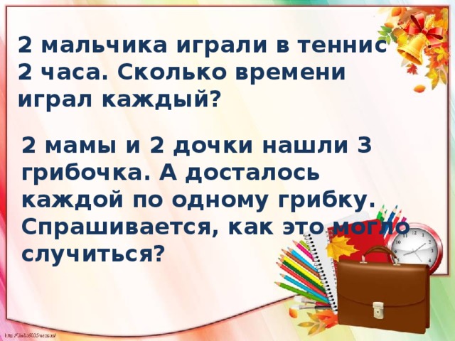 2 мальчика играли в теннис 2 часа. Сколько времени играл каждый? 2 мамы и 2 дочки нашли 3 грибочка. А досталось каждой по одному грибку. Спрашивается, как это могло случиться? 