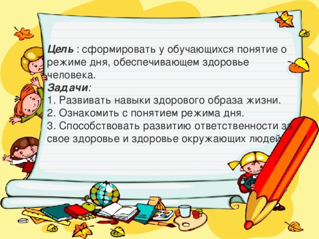 Цель : сформировать у обучающихся понятие о режиме дня, обеспечивающем здоровье человека. Задачи : 1. Развивать навыки здорового образа жизни. 2. Ознакомить с понятием режима дня. 3. Способствовать развитию ответственности за свое здоровье и здоровье окружающих людей. 