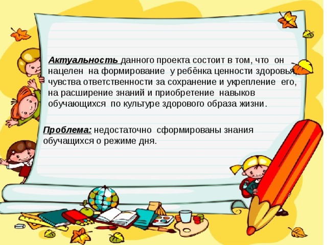 Актуальность данного проекта состоит в том, что он нацелен на формирование у ребёнка ценности здоровья, чувства ответственности за сохранение и укрепление его, на расширение знаний и приобретение навыков обучающихся по культуре здорового образа жизни. Проблема: недостаточно сформированы знания обучащихся о режиме дня. 