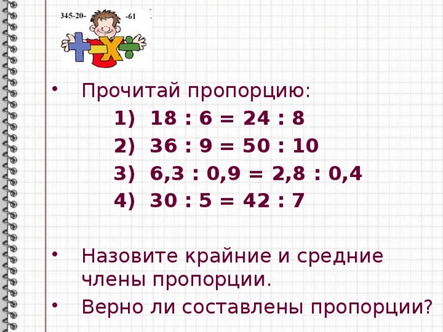 Прочитай пропорцию:   1) 18 : 6 = 24 : 8  2) 36 : 9 = 50 : 10  3) 6,3 : 0,9 = 2,8 : 0,4  4) 30 : 5 = 42 : 7  Назовите крайние и средние члены пропорции. Верно ли составлены пропорции? 